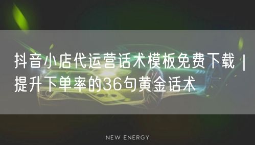 抖音小店代运营话术模板免费下载｜提升下单率的36句黄金话术