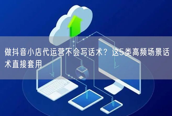 做抖音小店代运营不会写话术？这5类高频场景话术直接套用
