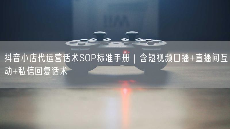抖音小店代运营话术SOP标准手册｜含短视频口播+直播间互动+私信回复话术