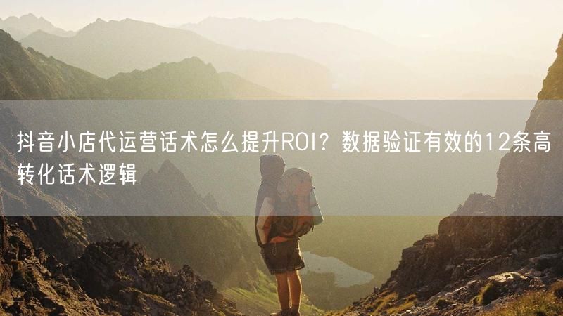 抖音小店代运营话术怎么提升ROI？数据验证有效的12条高转化话术逻辑