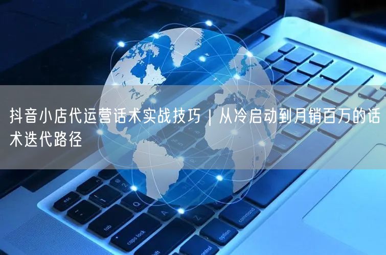 抖音小店代运营话术实战技巧｜从冷启动到月销百万的话术迭代路径