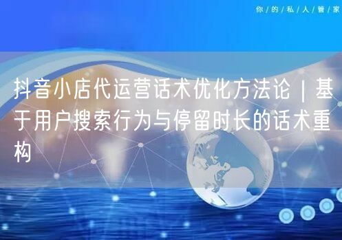 抖音小店代运营话术优化方法论｜基于用户搜索行为与停留时长的话术重构