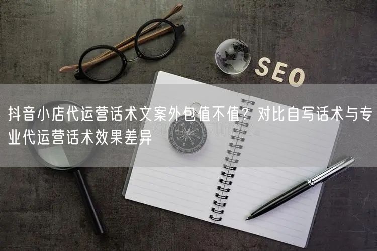 抖音小店代运营话术文案外包值不值？对比自写话术与专业代运营话术效果差异