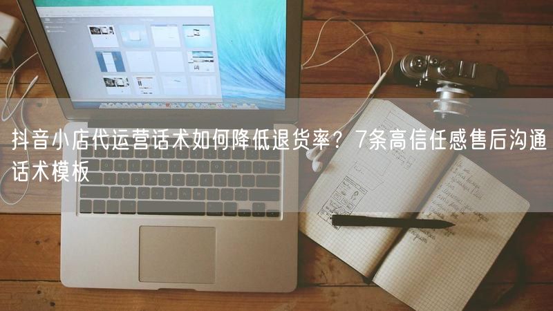 抖音小店代运营话术如何降低退货率？7条高信任感售后沟通话术模板