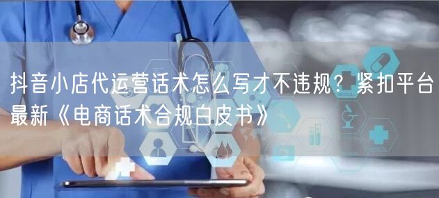 抖音小店代运营话术怎么写才不违规？紧扣平台最新《电商话术合规白皮书》