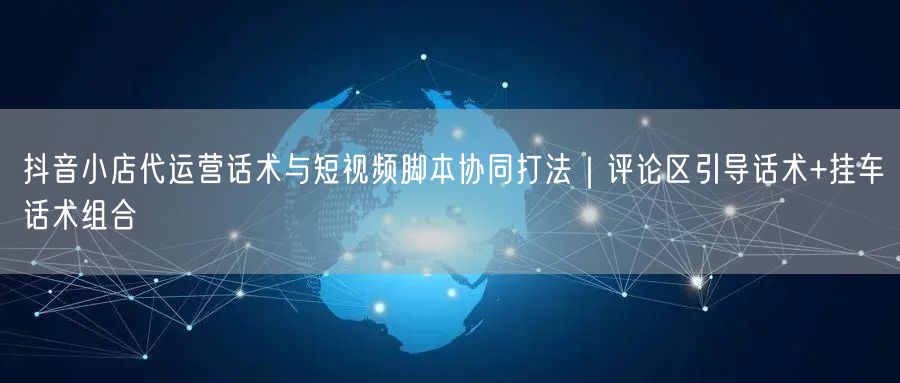 抖音小店代运营话术与短视频脚本协同打法｜评论区引导话术+挂车话术组合