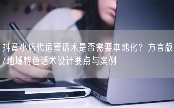 抖音小店代运营话术是否需要本地化？方言版/地域特色话术设计要点与案例