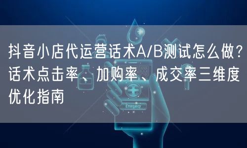 抖音小店代运营话术A/B测试怎么做？话术点击率、加购率、成交率三维度优化指南