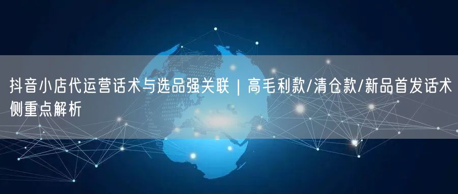 抖音小店代运营话术与选品强关联｜高毛利款/清仓款/新品首发话术侧重点解析