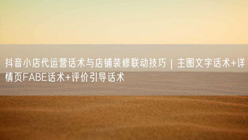 抖音小店代运营话术与店铺装修联动技巧｜主图文字话术+详情页FABE话术+评价引导话术