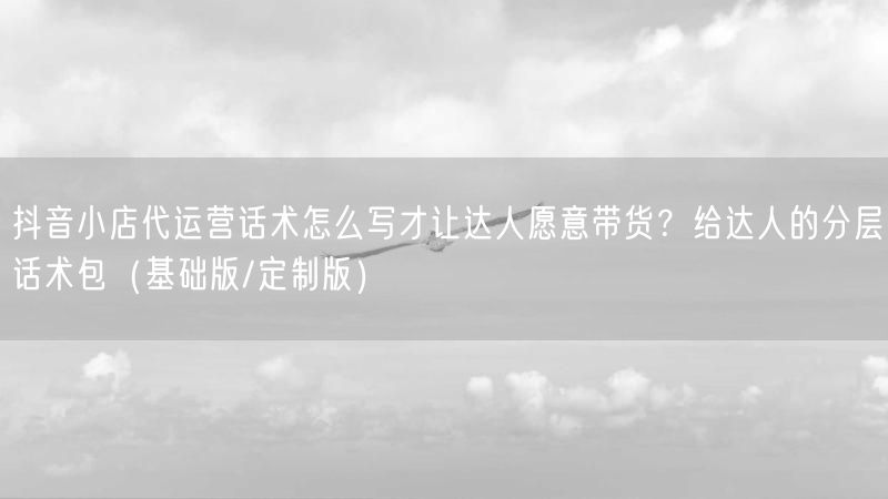 抖音小店代运营话术怎么写才让达人愿意带货？给达人的分层话术包（基础版/定制版）