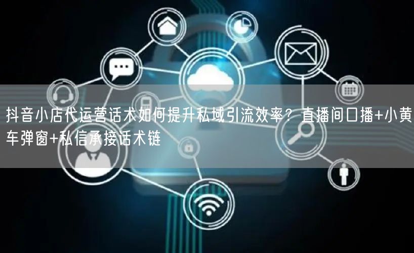 抖音小店代运营话术如何提升私域引流效率？直播间口播+小黄车弹窗+私信承接话术链