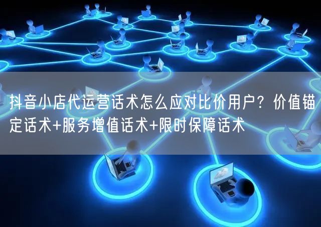 抖音小店代运营话术怎么应对比价用户？价值锚定话术+服务增值话术+限时保障话术
