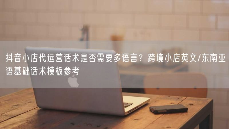 抖音小店代运营话术是否需要多语言？跨境小店英文/东南亚语基础话术模板参考