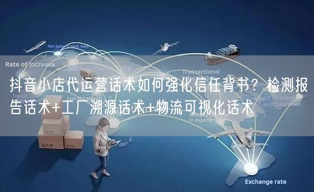 抖音小店代运营话术如何强化信任背书？检测报告话术+工厂溯源话术+物流可视化话术