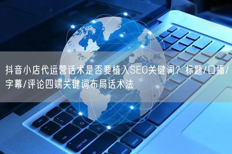 抖音小店代运营话术是否要植入SEO关键词？标题/口播/字幕/评论四端关键词布局话术法
