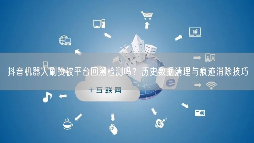 抖音机器人刷赞被平台回溯检测吗？历史数据清理与痕迹消除技巧