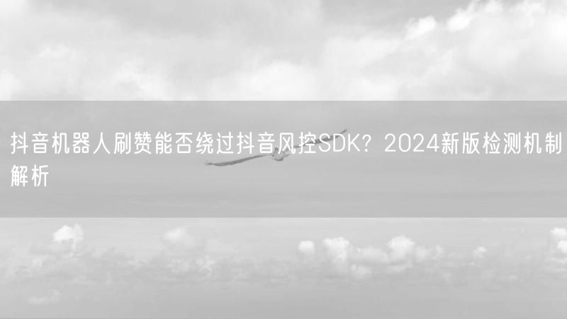 抖音机器人刷赞能否绕过抖音风控SDK？2024新版检测机制解析
