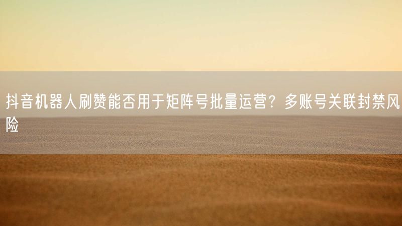 抖音机器人刷赞能否用于矩阵号批量运营？多账号关联封禁风险