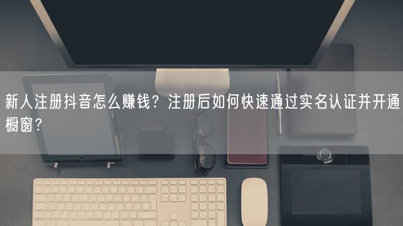 新人注册抖音怎么赚钱？注册后如何快速通过实名认证并开通橱窗？