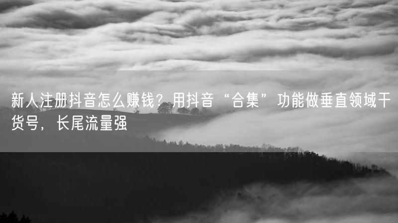 新人注册抖音怎么赚钱？用抖音“合集”功能做垂直领域干货号，长尾流量强