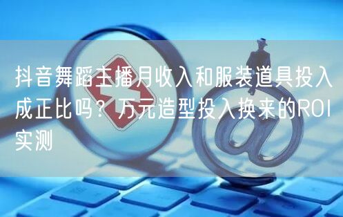 抖音舞蹈主播月收入和服装道具投入成正比吗？万元造型投入换来的ROI实测