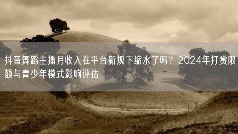 抖音舞蹈主播月收入在平台新规下缩水了吗？2024年打赏限额与青少年模式影响评估