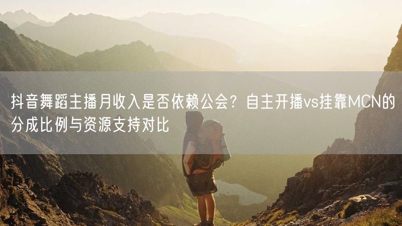 抖音舞蹈主播月收入是否依赖公会？自主开播vs挂靠MCN的分成比例与资源支持对比
