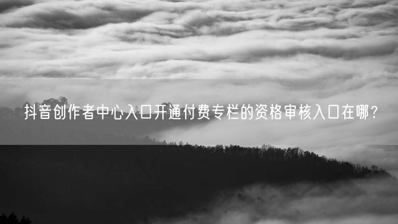 抖音创作者中心入口开通付费专栏的资格审核入口在哪？