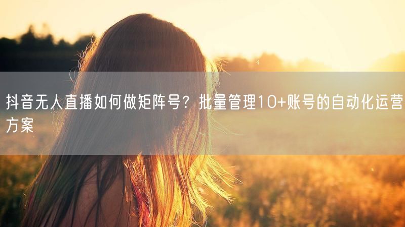 抖音无人直播如何做矩阵号？批量管理10+账号的自动化运营方案