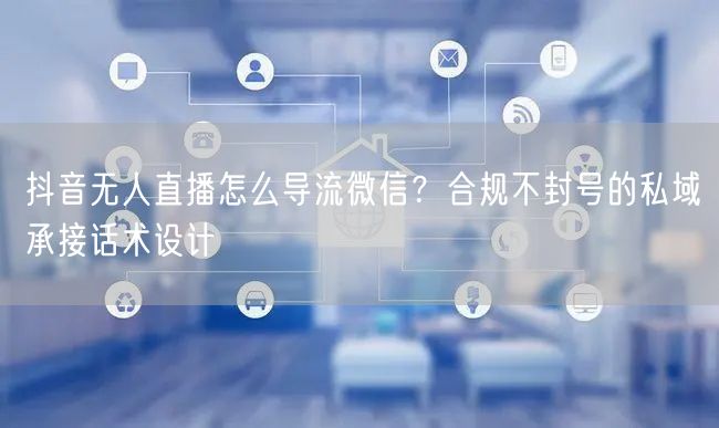 抖音无人直播怎么导流微信？合规不封号的私域承接话术设计