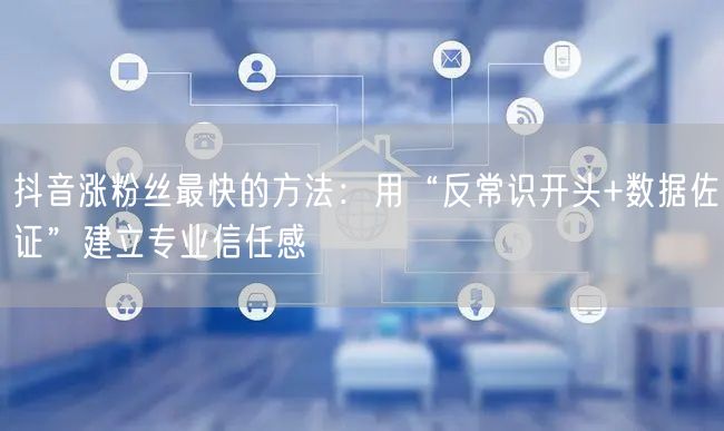 抖音涨粉丝最快的方法：用“反常识开头+数据佐证”建立专业信任感