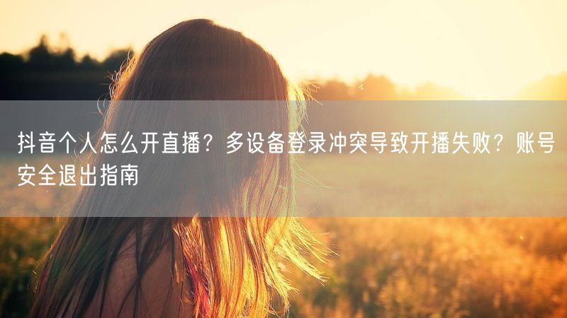 抖音个人怎么开直播？多设备登录冲突导致开播失败？账号安全退出指南